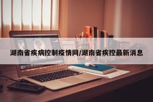 湖南省疾病控制疫情网/湖南省疾控最新消息