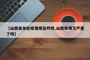 【山西省本轮疫情现在咋样,山西疫情又严重了吗】
