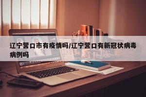 辽宁营口市有疫情吗/辽宁营口有新冠状病毒病例吗