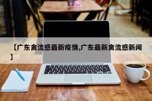 【广东禽流感最新疫情,广东最新禽流感新闻】