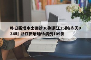 昨日新增本土确诊36例浙江15例/昨天024时 浙江新增确诊病例109例