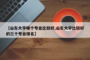 【山东大学哪个专业比较好,山东大学比较好的三个专业排名】