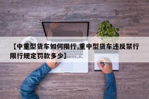 【中重型货车如何限行,重中型货车违反禁行限行规定罚款多少】