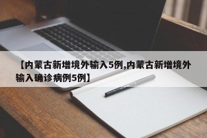 【内蒙古新增境外输入5例,内蒙古新增境外输入确诊病例5例】