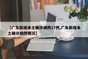 【广东新增本土确诊病例17例,广东新增本土确诊病例情况】