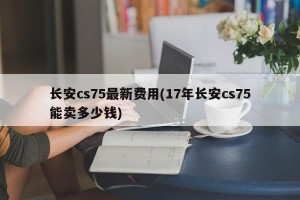长安cs75最新费用(17年长安cs75能卖多少钱)