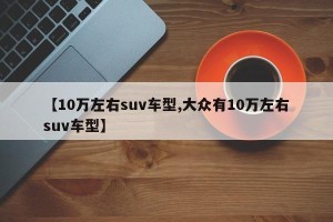 【10万左右suv车型,大众有10万左右suv车型】