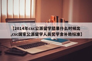 【2014年csc公派留学结果什么时候出,csc国家公派留学人员奖学金补助标准】