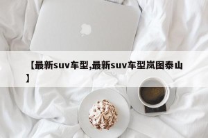 【最新suv车型,最新suv车型岚图泰山】