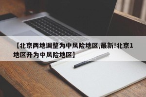 【北京两地调整为中风险地区,最新!北京1地区升为中风险地区】