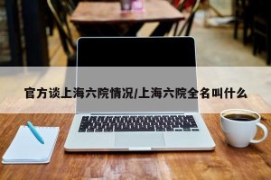 官方谈上海六院情况/上海六院全名叫什么