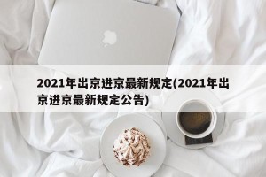2021年出京进京最新规定(2021年出京进京最新规定公告)