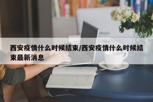 西安疫情什么时候结束/西安疫情什么时候结束最新消息