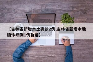 【吉林省新增本土确诊2例,吉林省新增本地确诊病例1例轨迹】