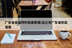 广东省高温何时结束疫情/这几天广东省的高温度