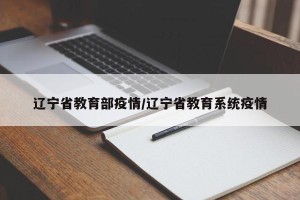 辽宁省教育部疫情/辽宁省教育系统疫情