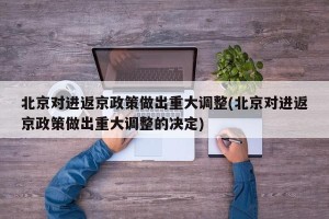 北京对进返京政策做出重大调整(北京对进返京政策做出重大调整的决定)