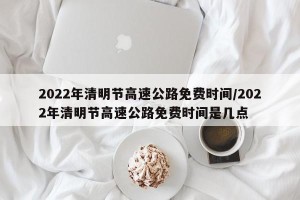 2022年清明节高速公路免费时间/2022年清明节高速公路免费时间是几点