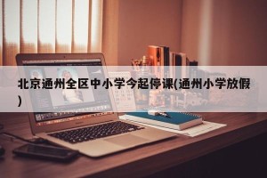北京通州全区中小学今起停课(通州小学放假)
