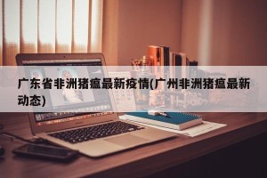 广东省非洲猪瘟最新疫情(广州非洲猪瘟最新动态)