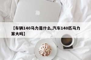 【车辆140马力是什么,汽车140匹马力算大吗】