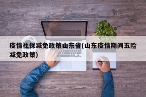 疫情社保减免政策山东省(山东疫情期间五险减免政策)