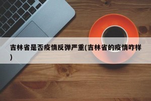 吉林省是否疫情反弹严重(吉林省的疫情咋样)
