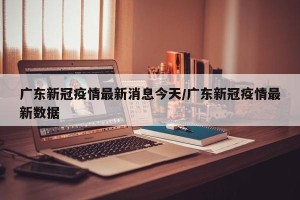 广东新冠疫情最新消息今天/广东新冠疫情最新数据