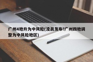 广州4地升为中风险(凌晨发布!广州四地调整为中风险地区)