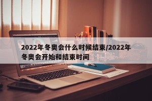 2022年冬奥会什么时候结束/2022年冬奥会开始和结束时间