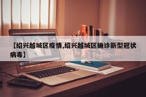 【绍兴越城区疫情,绍兴越城区确诊新型冠状病毒】