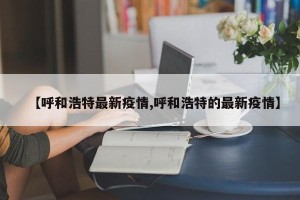 【呼和浩特最新疫情,呼和浩特的最新疫情】