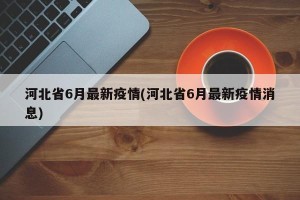 河北省6月最新疫情(河北省6月最新疫情消息)