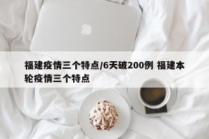福建疫情三个特点/6天破200例 福建本轮疫情三个特点