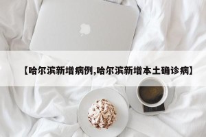 【哈尔滨新增病例,哈尔滨新增本土确诊病】