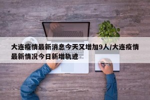大连疫情最新消息今天又增加9人/大连疫情最新情况今日新增轨迹