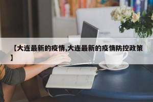 【大连最新的疫情,大连最新的疫情防控政策】