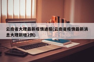 云南省大理最新疫情通报(云南省疫情最新消息大理新增2例)