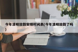 今年清明放假安排时间表(今年清明放假了吗)
