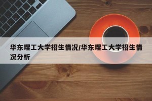 华东理工大学招生情况/华东理工大学招生情况分析