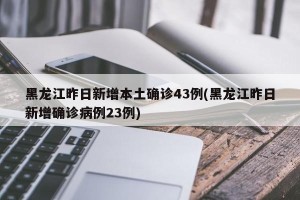 黑龙江昨日新增本土确诊43例(黑龙江昨日新增确诊病例23例)