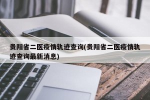 贵阳省二医疫情轨迹查询(贵阳省二医疫情轨迹查询最新消息)