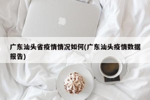广东汕头省疫情情况如何(广东汕头疫情数据报告)