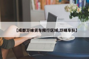 【成都邛崃货车限行区域,邛崃车队】