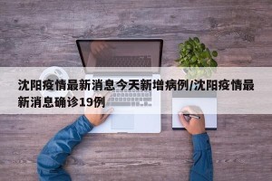沈阳疫情最新消息今天新增病例/沈阳疫情最新消息确诊19例