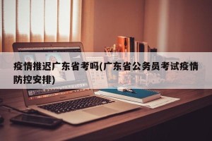 疫情推迟广东省考吗(广东省公务员考试疫情防控安排)