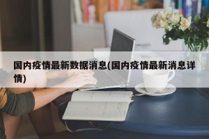 国内疫情最新数据消息(国内疫情最新消息详情)