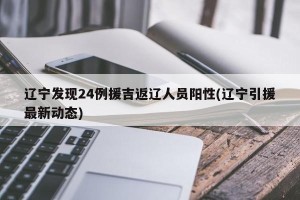 辽宁发现24例援吉返辽人员阳性(辽宁引援最新动态)