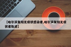 【哈尔滨复阳无症状感染者,哈尔滨复阳无症状者轨迹】