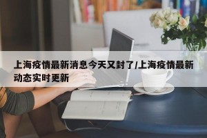 上海疫情最新消息今天又封了/上海疫情最新动态实时更新